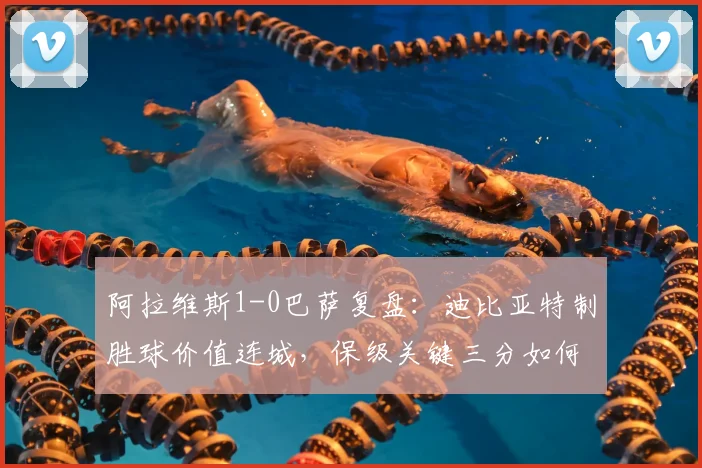 阿拉维斯1-0巴萨复盘：迪比亚特制胜球价值连城，保级关键三分如何拿下