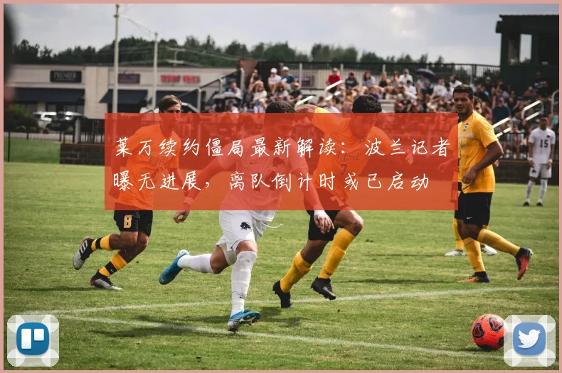莱万续约僵局最新解读：波兰记者曝无进展，离队倒计时或已启动