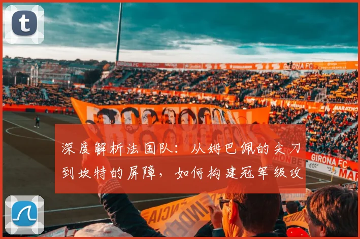 深度解析法国队：从姆巴佩的尖刀到坎特的屏障，如何构建冠军级攻防体系