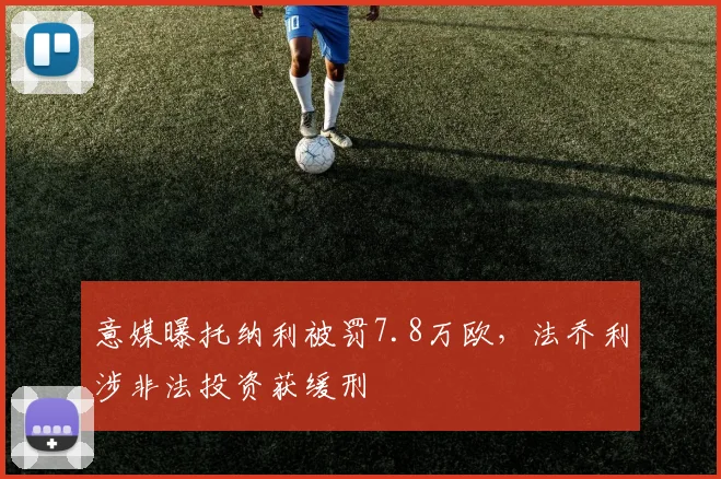 意媒曝托纳利被罚7.8万欧，法乔利涉非法投资获缓刑